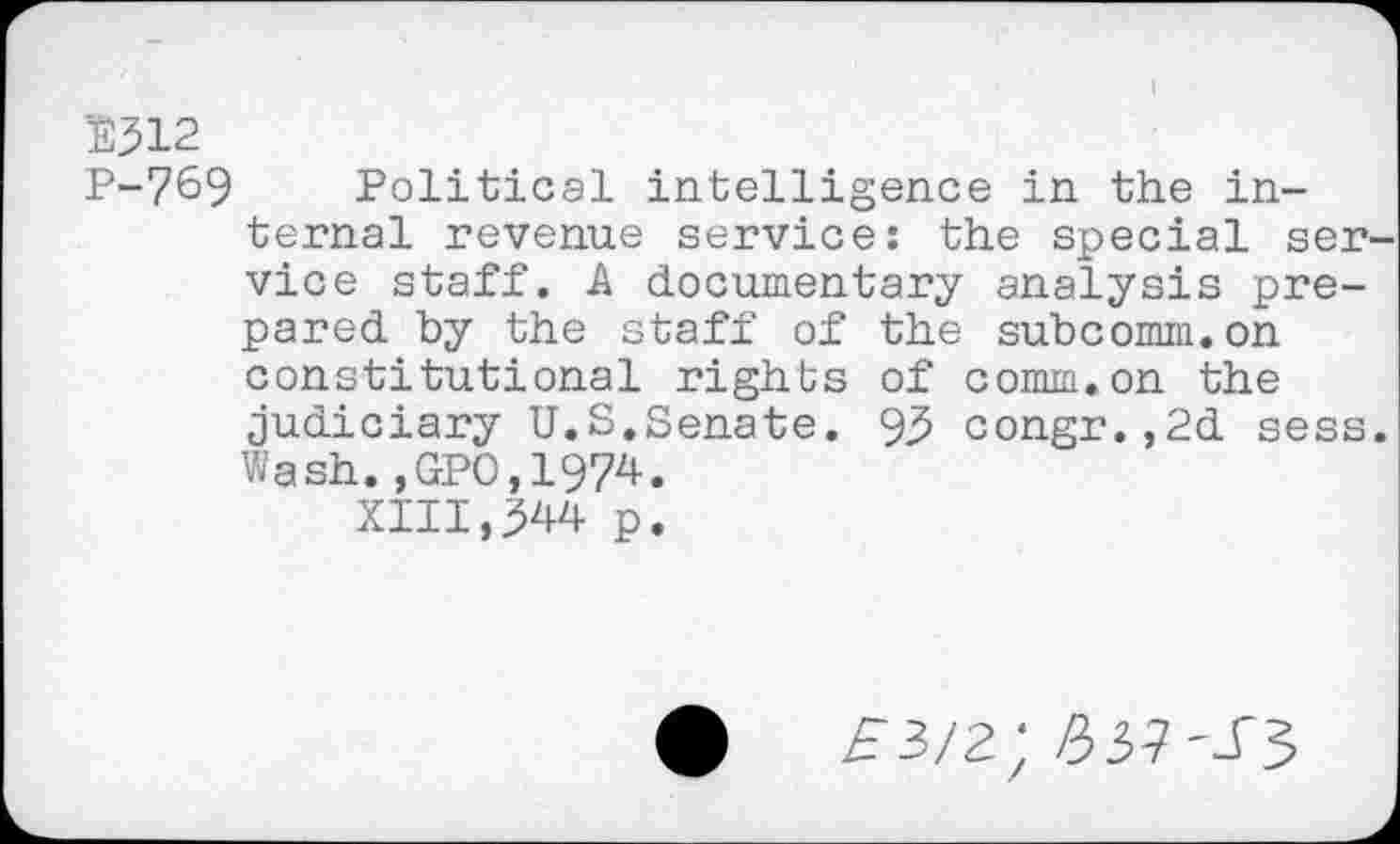 ﻿D312
P-769 Political intelligence in the internal revenue service: the special service staff. A documentary analysis prepared by the staff of the subcomm.on constitutional rights of comm.on the judiciary U.S.Senate. 93 congr.,2d sess. Wash.,GP0,1974.
XIII,344 p.
£3/2 : A3?-.